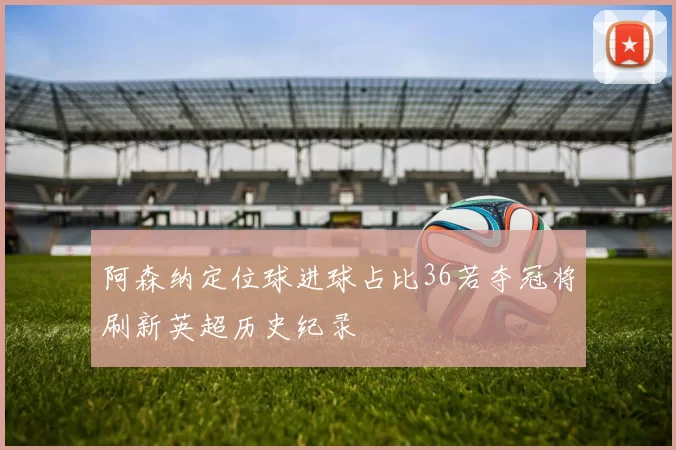 阿森纳定位球进球占比36若夺冠将刷新英超历史纪录