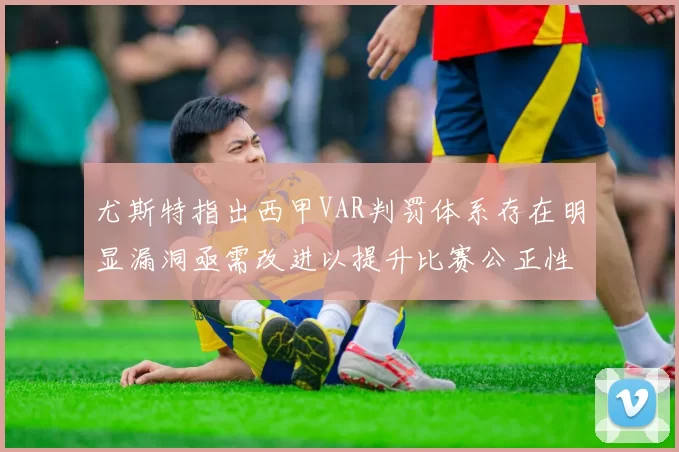 尤斯特指出西甲VAR判罚体系存在明显漏洞亟需改进以提升比赛公正性