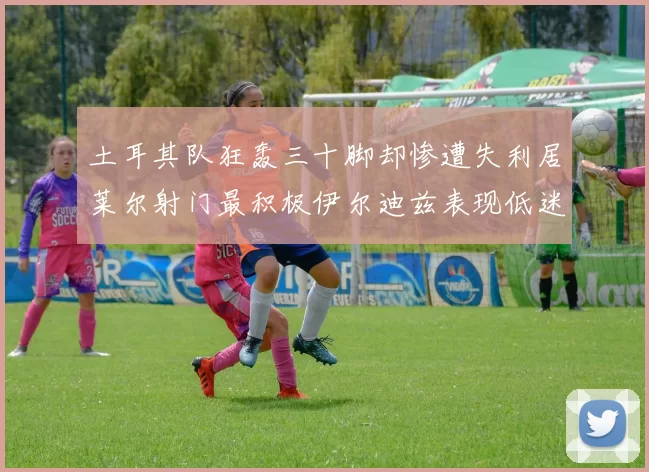 土耳其队狂轰三十脚却惨遭失利居莱尔射门最积极伊尔迪兹表现低迷