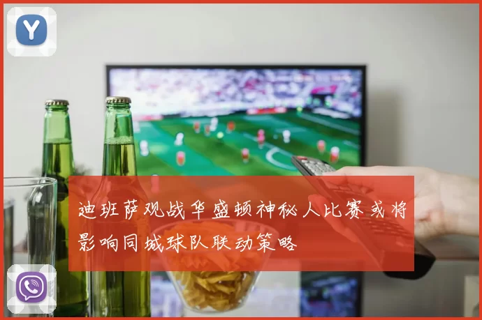迪班萨观战华盛顿神秘人比赛或将影响同城球队联动策略