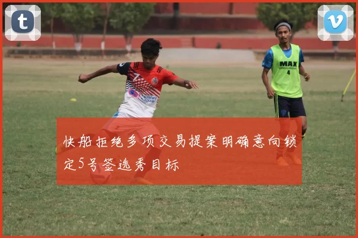 快船拒绝多项交易提案明确意向锁定5号签选秀目标