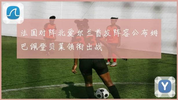 法国对阵北爱尔兰首发阵容公布姆巴佩登贝莱领衔出战