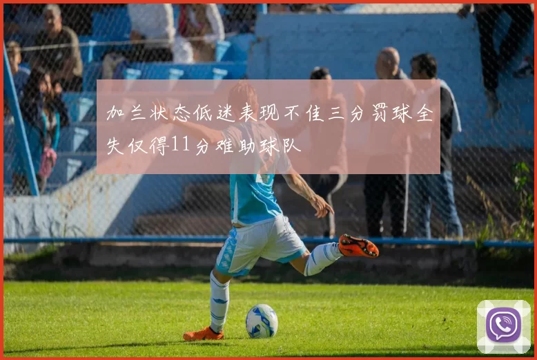 加兰状态低迷表现不佳三分罚球全失仅得11分难助球队