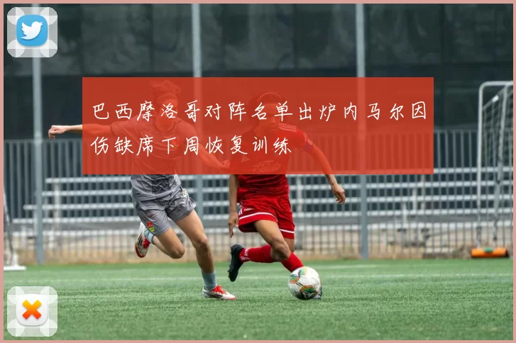 巴西摩洛哥对阵名单出炉内马尔因伤缺席下周恢复训练