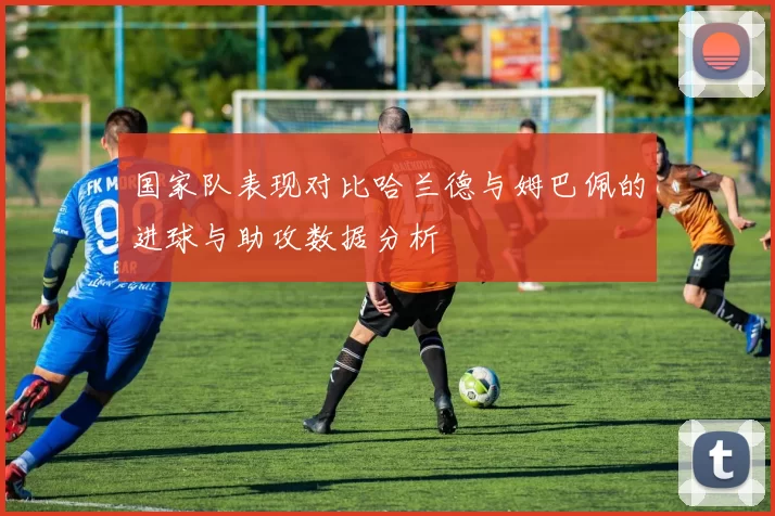 国家队表现对比哈兰德与姆巴佩的进球与助攻数据分析