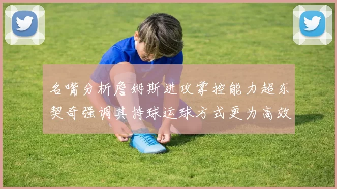 名嘴分析詹姆斯进攻掌控能力超东契奇强调其持球运球方式更为高效