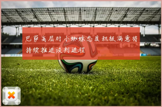 巴萨高层对小蜘蛛态度积极满意将持续推进谈判进程