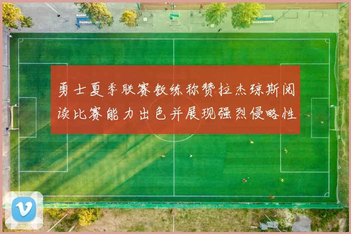 勇士夏季联赛教练称赞拉杰琼斯阅读比赛能力出色并展现强烈侵略性