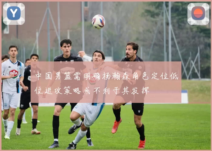 中国男篮需明确杨瀚森角色定位低位进攻策略或不利于其发挥