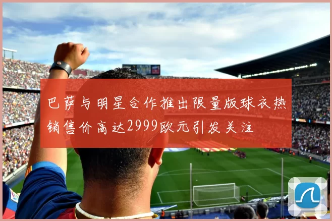 巴萨与明星合作推出限量版球衣热销售价高达2999欧元引发关注