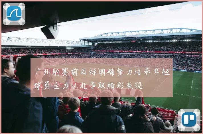 广州豹赛前目标明确努力培养年轻球员全力以赴争取精彩表现