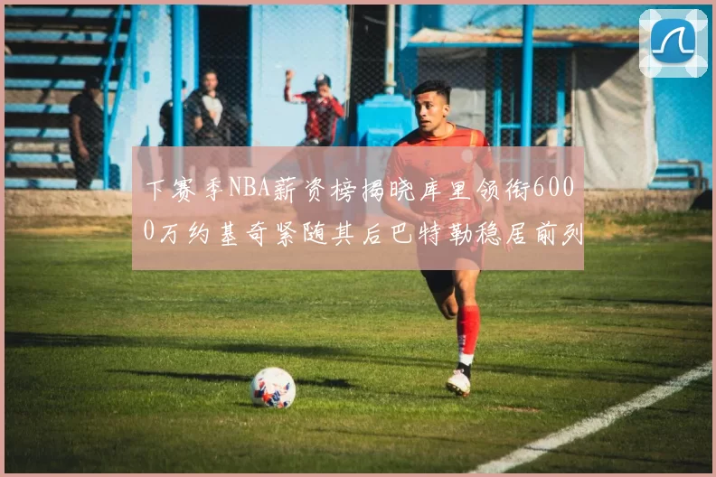 下赛季NBA薪资榜揭晓库里领衔6000万约基奇紧随其后巴特勒稳居前列