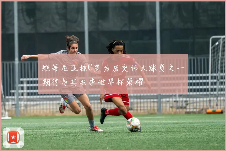 维蒂尼亚称C罗为历史伟大球员之一期待与其共夺世界杯荣耀