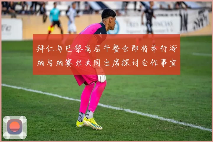拜仁与巴黎高层午餐会即将举行海纳与纳赛尔共同出席探讨合作事宜
