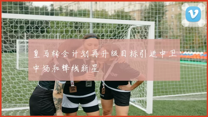 皇马转会计划再升级目标引进中卫中场和锋线新星