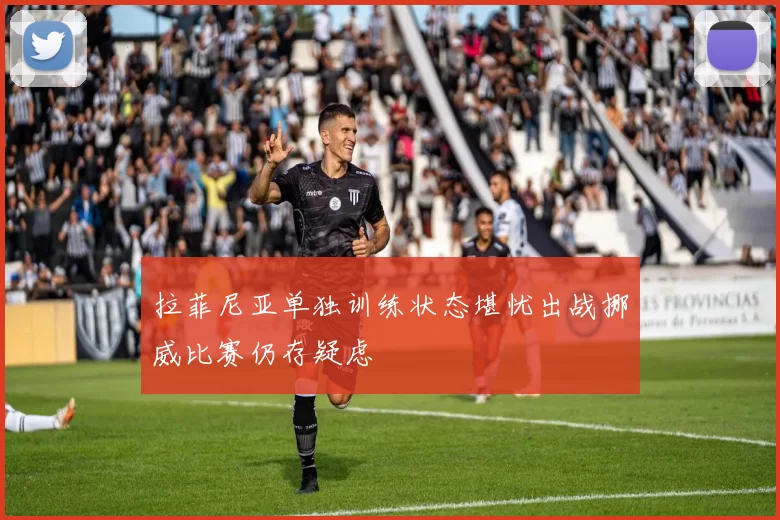 拉菲尼亚单独训练状态堪忧出战挪威比赛仍存疑虑