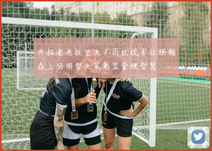 开拓者老板坚决不因收视率让杨瀚森上场明智决策彰显管理智慧