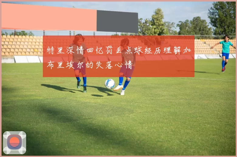 特里深情回忆罚丢点球经历理解加布里埃尔的失落心情